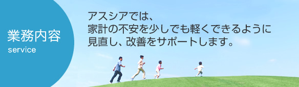 業務内容：アスシアでは、家計の不安を少しでも軽くできるように見直し、改善をサポートします。