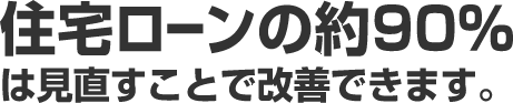住宅ローンの約90%は見直すことで改善できます。