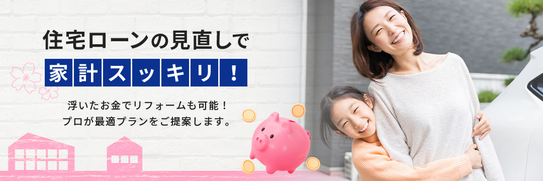 住宅ローンの見直しで家計スッキリ！浮いたお金でリフォームも可能！プロが最適プランをご提案します。