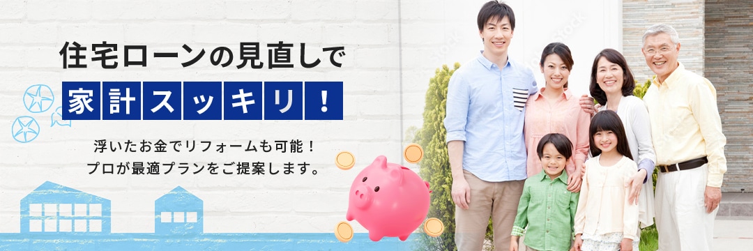 住宅ローンの見直しで家計スッキリ！浮いたお金でリフォームも可能！プロが最適プランをご提案します。